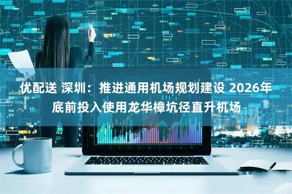 优配送 深圳：推进通用机场规划建设 2026年底前投入使用龙华樟坑径直升机场