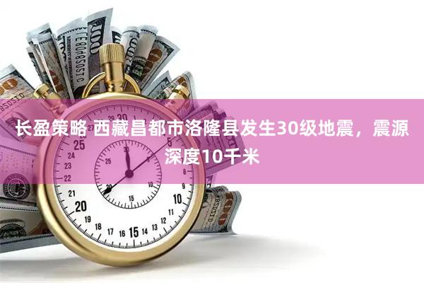 长盈策略 西藏昌都市洛隆县发生30级地震，震源深度10千米