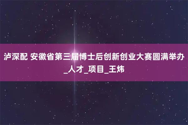 泸深配 安徽省第三届博士后创新创业大赛圆满举办_人才_项目_王炜