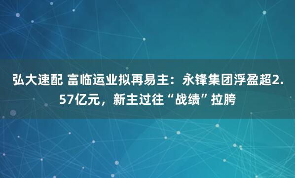 弘大速配 富临运业拟再易主：永锋集团浮盈超2.57亿元，新主过往“战绩”拉胯