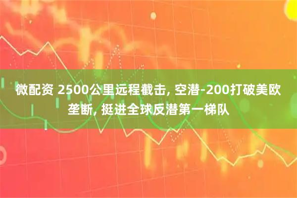 微配资 2500公里远程截击, 空潜-200打破美欧垄断, 挺进全球反潜第一梯队