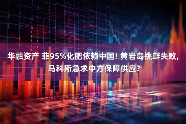 华融资产 菲95%化肥依赖中国! 黄岩岛挑衅失败, 马科斯急求中方保障供应?