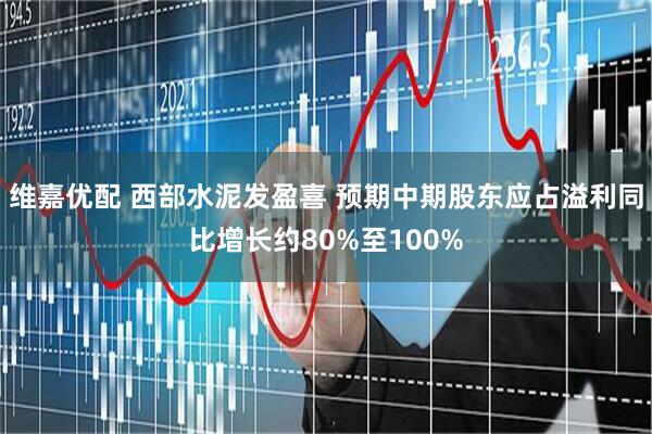 维嘉优配 西部水泥发盈喜 预期中期股东应占溢利同比增长约80%至100%
