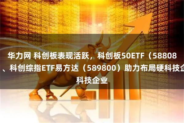 华力网 科创板表现活跃，科创板50ETF（588080）、科创综指ETF易方达（589800）助力布局硬科技企业