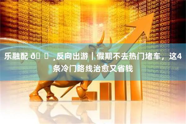 乐融配 🌸反向出游｜假期不去热门堵车，这4条冷门路线治愈又省钱