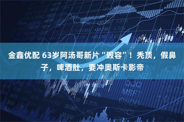 金鑫优配 63岁阿汤哥新片“毁容”！秃顶，假鼻子，啤酒肚，要冲奥斯卡影帝