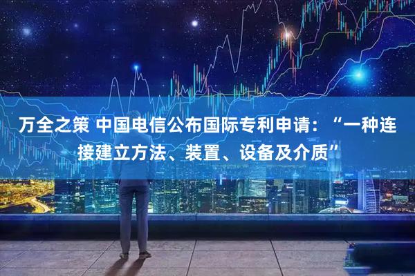 万全之策 中国电信公布国际专利申请：“一种连接建立方法、装置、设备及介质”